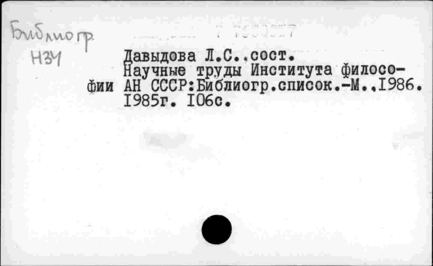 ﻿Ъ\Л^ ки.О гр.	• ‘ ’	*
Н%ч Давыдова Л.С..сост.
Научные труды Института философии АН СССР:Библиогр.список.-М..1986 1985г. 106с.